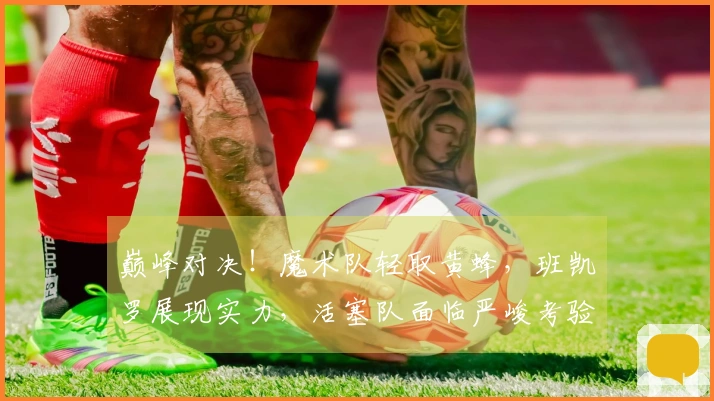 巅峰对决！魔术队轻取黄蜂，班凯罗展现实力，活塞队面临严峻考验