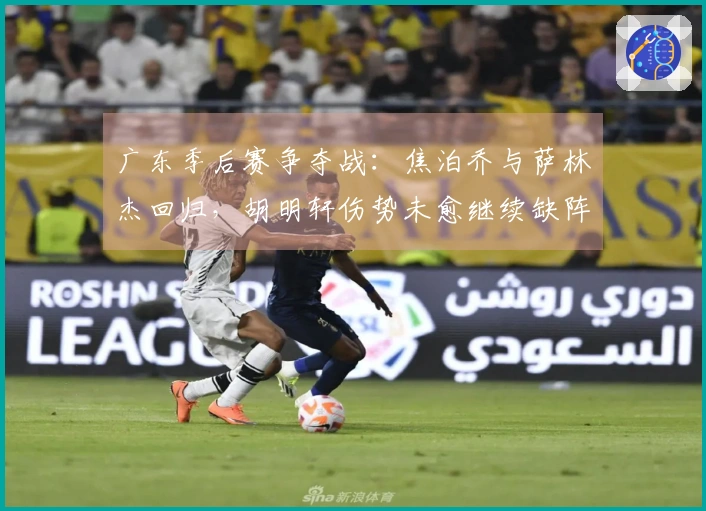 广东季后赛争夺战：焦泊乔与萨林杰回归，胡明轩伤势未愈继续缺阵！