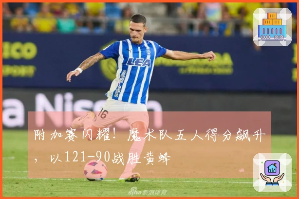 附加赛闪耀！魔术队五人得分飙升，以121-90战胜黄蜂