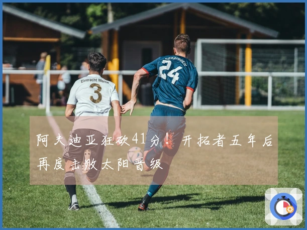 阿夫迪亚狂砍41分！开拓者五年后再度击败太阳晋级
