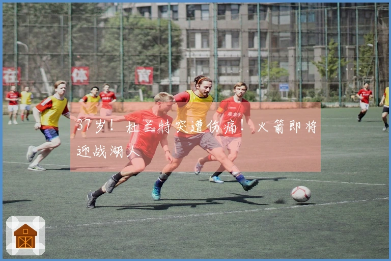 37岁！杜兰特突遭伤痛！火箭即将迎战湖人