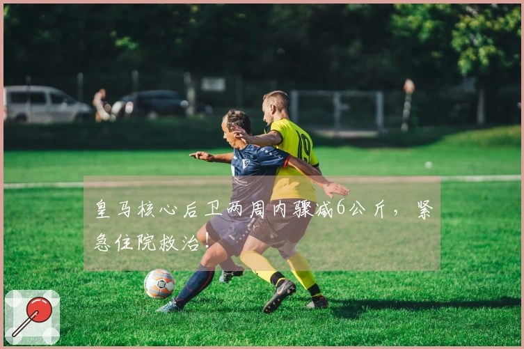 皇马核心后卫两周内骤减6公斤，紧急住院救治！