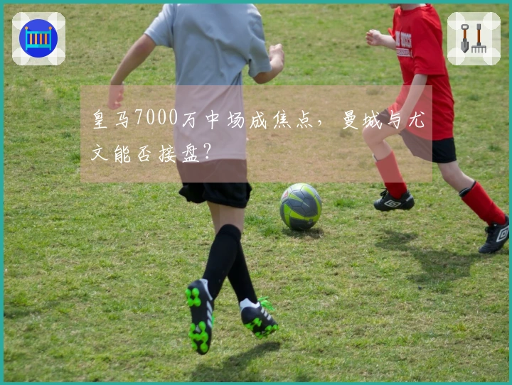 皇马7000万中场成焦点，曼城与尤文能否接盘？