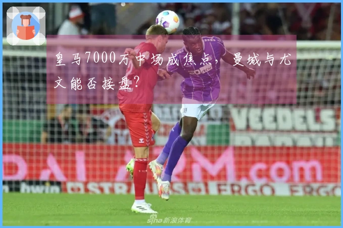 皇马7000万中场成焦点，曼城与尤文能否接盘？