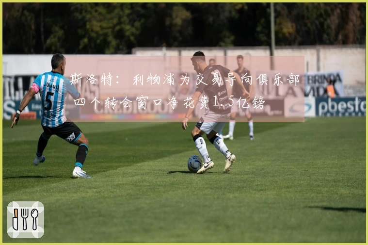 斯洛特：利物浦为交易导向俱乐部 四个转会窗口净花费1.5亿镑