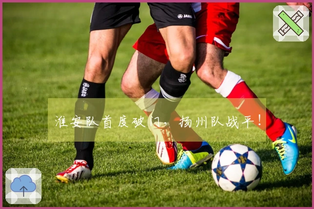 淮安队首度破门，扬州队战平！