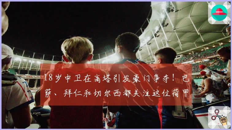 18岁中卫在高塔引发豪门争夺！巴萨、拜仁和切尔西都关注这位荷甲新秀