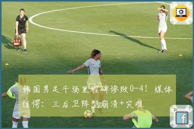 韩国男足千场里程碑惨败0-4！媒体惊愕：三后卫阵型崩溃+灾难