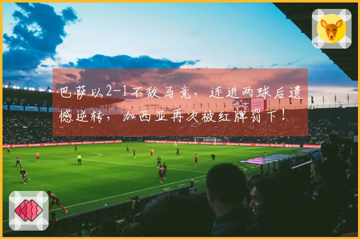 巴萨以2-1不敌马竞，连进两球后遗憾逆转，加西亚再次被红牌罚下！