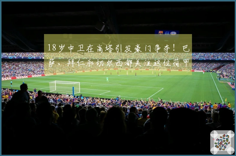18岁中卫在高塔引发豪门争夺！巴萨、拜仁和切尔西都关注这位荷甲新秀