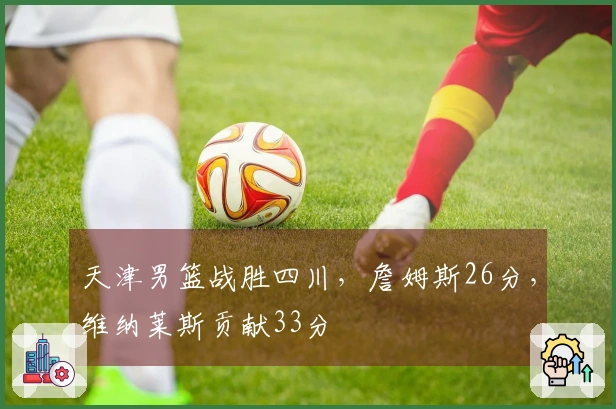 天津男篮战胜四川，詹姆斯26分，维纳莱斯贡献33分