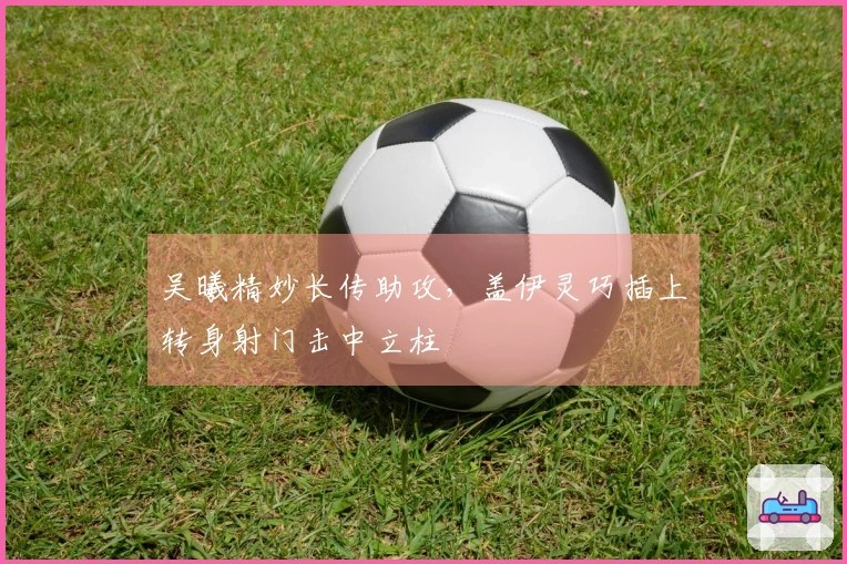 吴曦精妙长传助攻，盖伊灵巧插上转身射门击中立柱