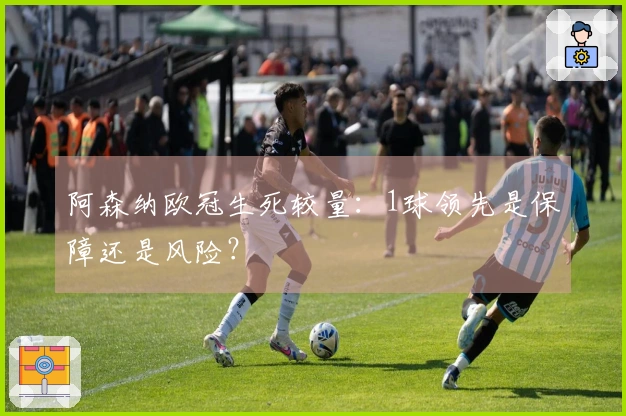 阿森纳欧冠生死较量：1球领先是保障还是风险？