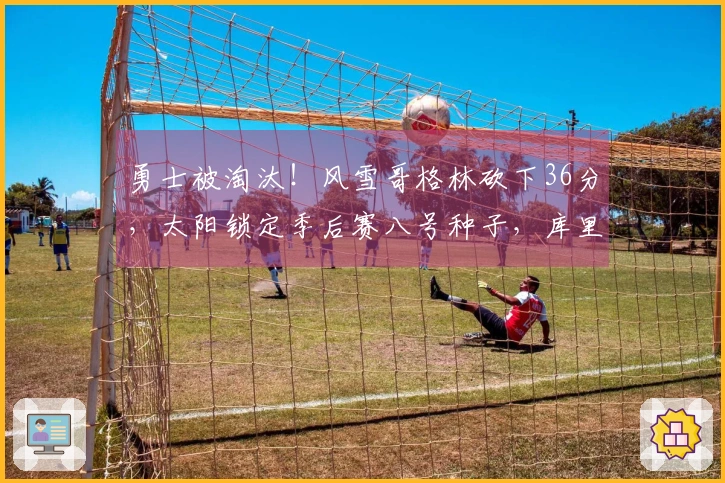 勇士被淘汰！风雪哥格林砍下36分，太阳锁定季后赛八号种子，库里仅得17分