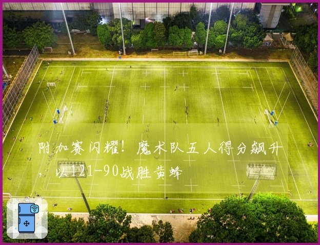 附加赛闪耀！魔术队五人得分飙升，以121-90战胜黄蜂