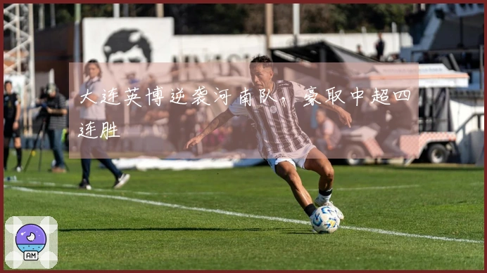 大连英博逆袭河南队，豪取中超四连胜