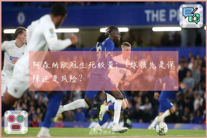 阿森纳欧冠生死较量：1球领先是保障还是风险？