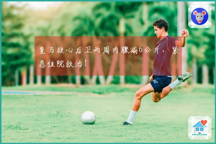 皇马核心后卫两周内骤减6公斤，紧急住院救治！