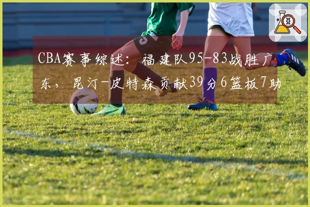CBA赛事综述：福建队95-83战胜广东，昆汀-皮特森贡献39分6篮板7助攻取得三连胜