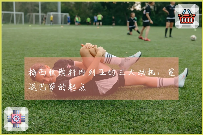 梅西收购科内利亚的三大动机，重返巴萨的起点